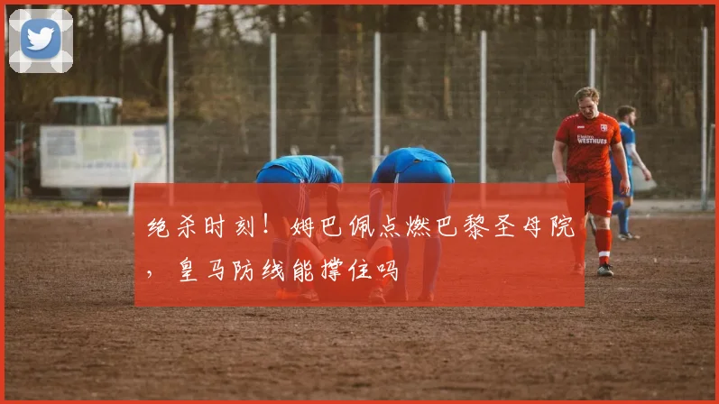 绝杀时刻!姆巴佩点燃巴黎圣母院,皇马防线能撑住吗