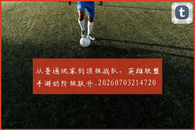 从普通玩家到顶级战队,英雄联盟手游的阶级跃升_20260703214720
