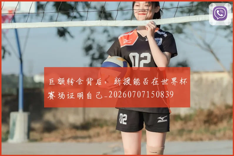 巨额转会背后,新援能否在世界杯赛场证明自己_20260707150839