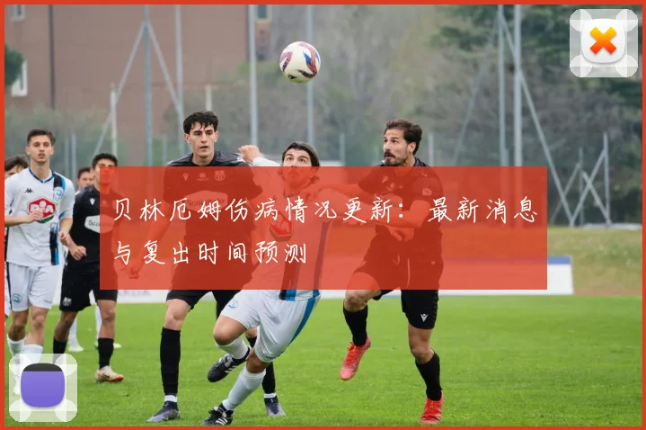 贝林厄姆伤病情况更新：最新消息与复出时间预测