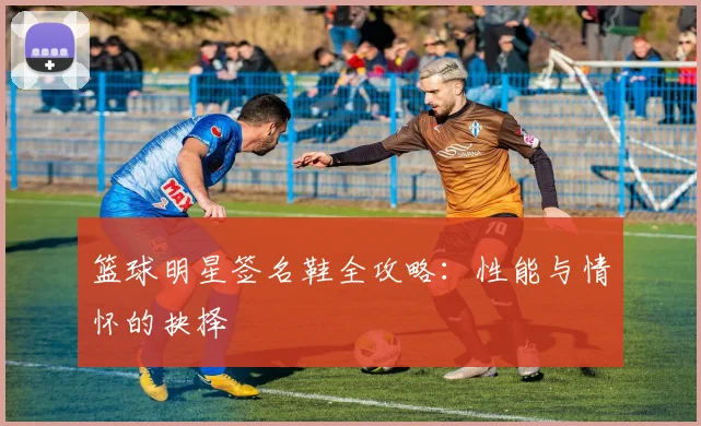 篮球明星签名鞋全攻略:性能与情怀的抉择