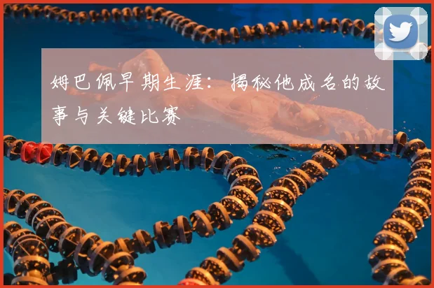 姆巴佩早期生涯:揭秘他成名的故事与关键比赛