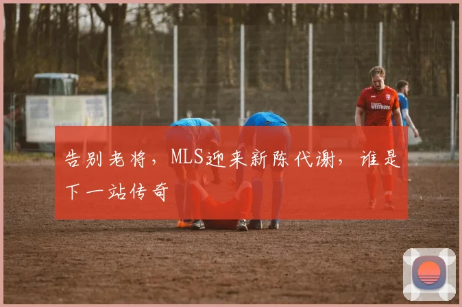 告别老将，MLS迎来新陈代谢，谁是下一站传奇