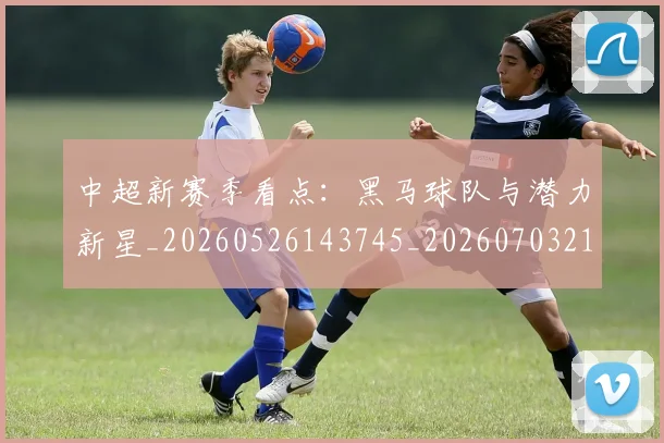 中超新赛季看点：黑马球队与潜力新星_20260526143745_20260703211158