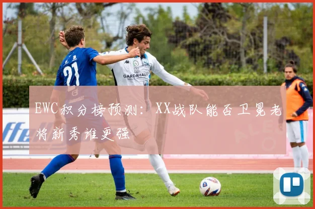 EWC积分榜预测:XX战队能否卫冕老将新秀谁更强
