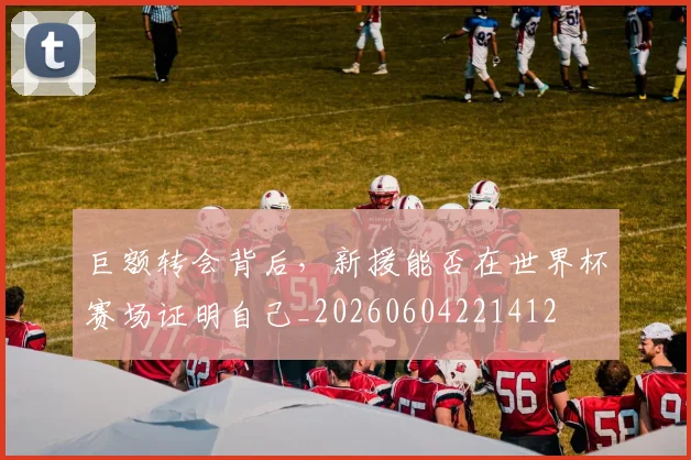 巨额转会背后，新援能否在世界杯赛场证明自己_20260604221412