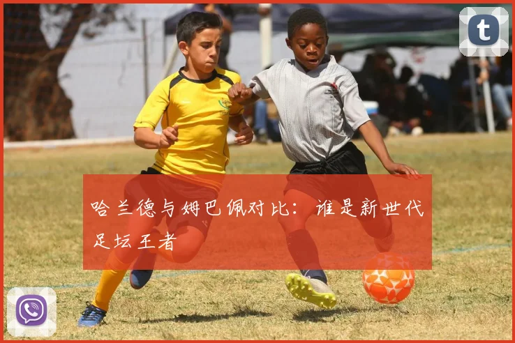 哈兰德与姆巴佩对比：谁是新世代足坛王者