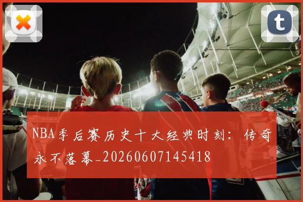 NBA季后赛历史十大经典时刻：传奇永不落幕_20260607145418