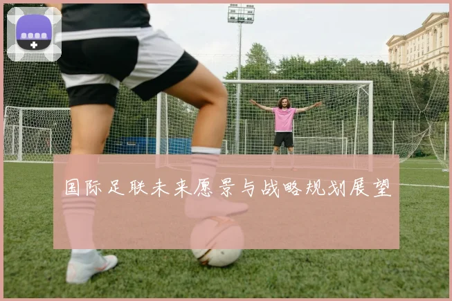 国际足联未来愿景与战略规划展望