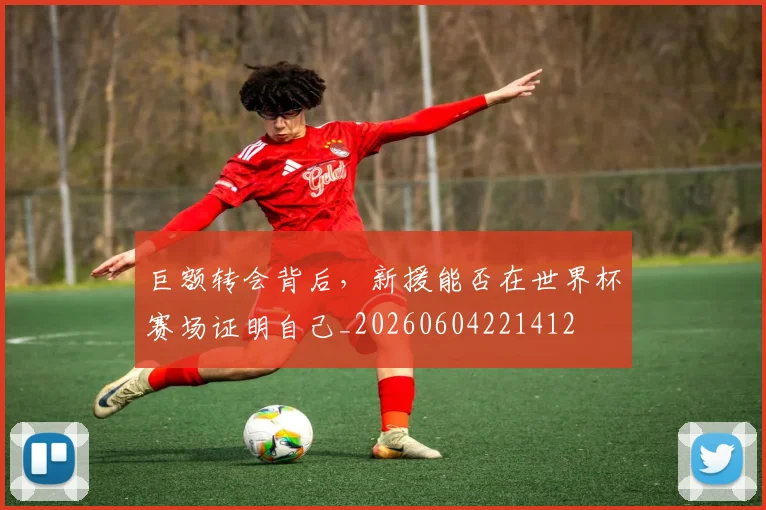 巨额转会背后，新援能否在世界杯赛场证明自己_20260604221412