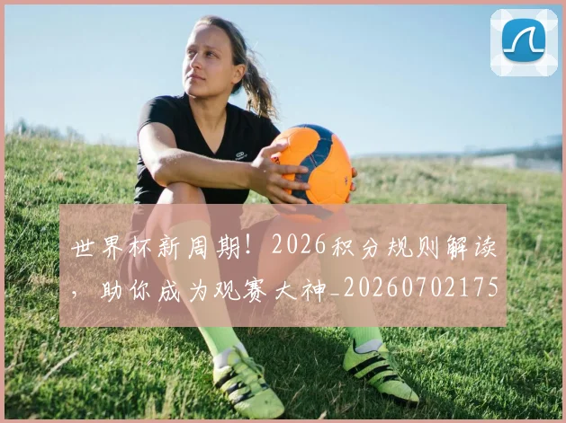 世界杯新周期!2026积分规则解读,助你成为观赛大神_20260702175729