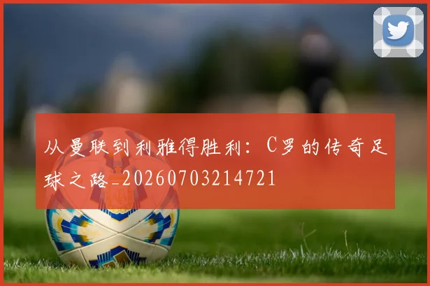 从曼联到利雅得胜利:C罗的传奇足球之路_20260703214721