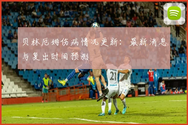 贝林厄姆伤病情况更新：最新消息与复出时间预测