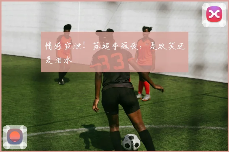 情感宣泄!苏超夺冠夜,是欢笑还是泪水