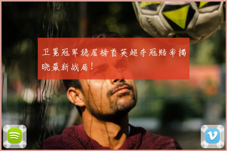 卫冕冠军稳居榜首英超夺冠赔率揭晓最新战局!