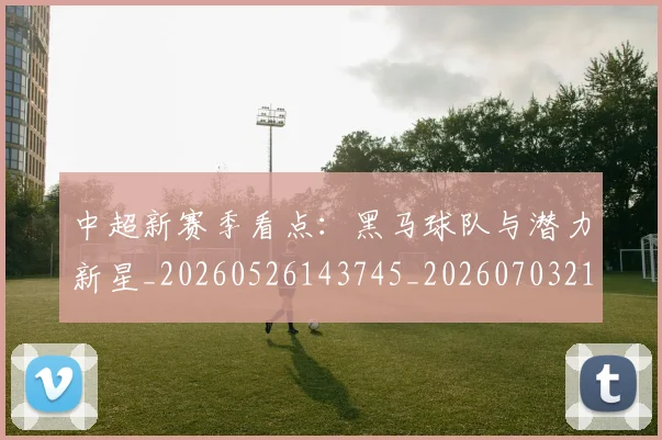 中超新赛季看点：黑马球队与潜力新星_20260526143745_20260703211158